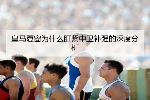皇马夏窗为什么盯紧中卫补强的深度分析